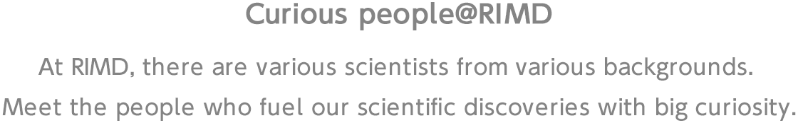 At RIMD, there are various scientists from various backgrounds. Meet the people who fuel our scientific discoveries with big curiosity.