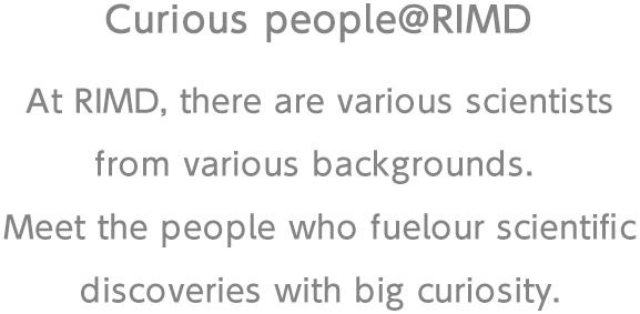 At RIMD, there are various scientists from various backgrounds. Meet the people who fuel our scientific discoveries with big curiosity.